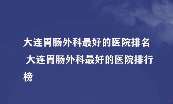 大连胃肠外科最好的医院排名 大连胃肠外科最好的医院排行榜