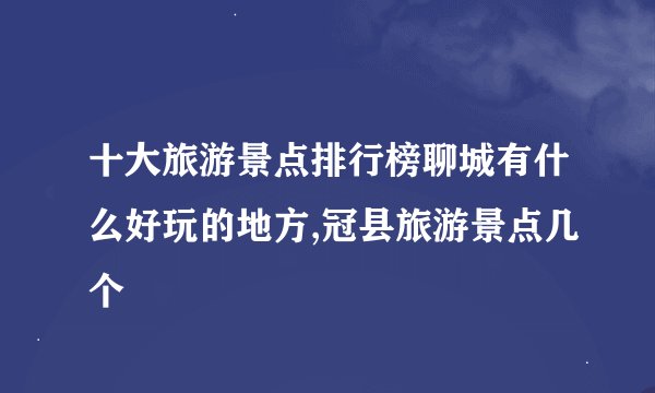 十大旅游景点排行榜聊城有什么好玩的地方,冠县旅游景点几个