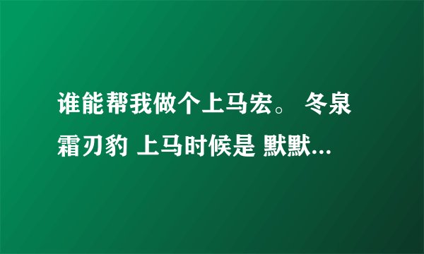 谁能帮我做个上马宏。 冬泉霜刃豹 上马时候是 默默地上马 仿佛鄙视那些上马喊话的人。