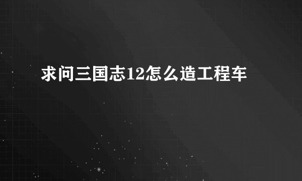 求问三国志12怎么造工程车