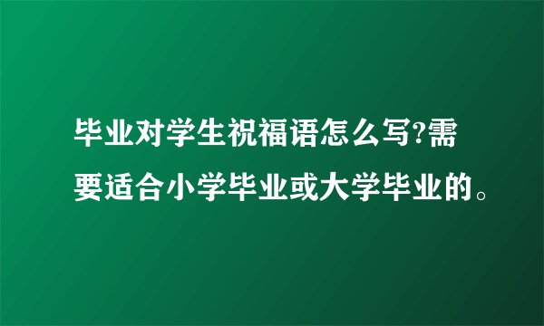 毕业对学生祝福语怎么写?需要适合小学毕业或大学毕业的。