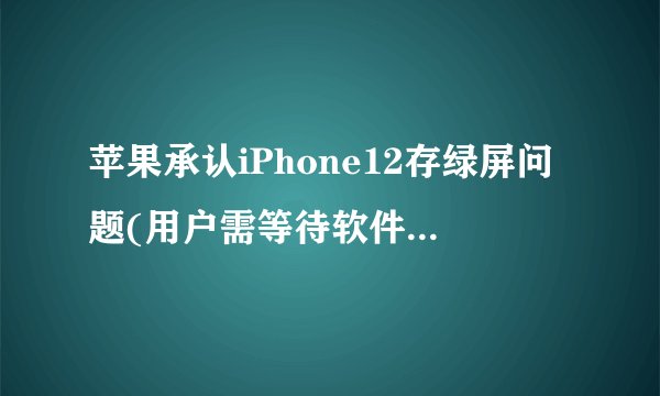 苹果承认iPhone12存绿屏问题(用户需等待软件更新解决。)