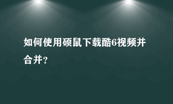 如何使用硕鼠下载酷6视频并合并？