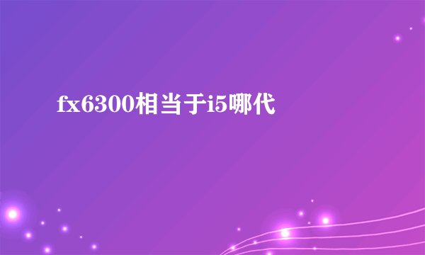 fx6300相当于i5哪代
