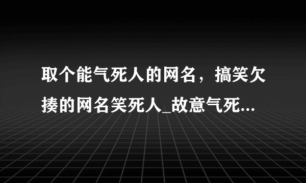取个能气死人的网名，搞笑欠揍的网名笑死人_故意气死人的网名_最欠揍的网名