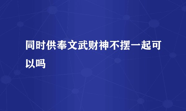 同时供奉文武财神不摆一起可以吗