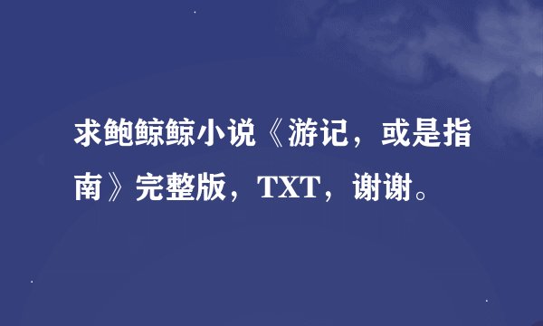 求鲍鲸鲸小说《游记，或是指南》完整版，TXT，谢谢。