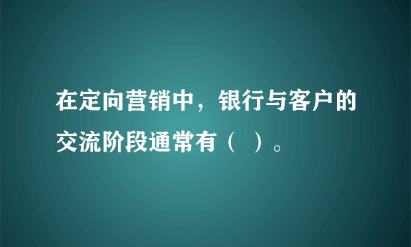 在定向营销中，银行与客户的交流阶段通常有（ ）。