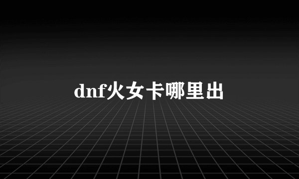 dnf火女卡哪里出