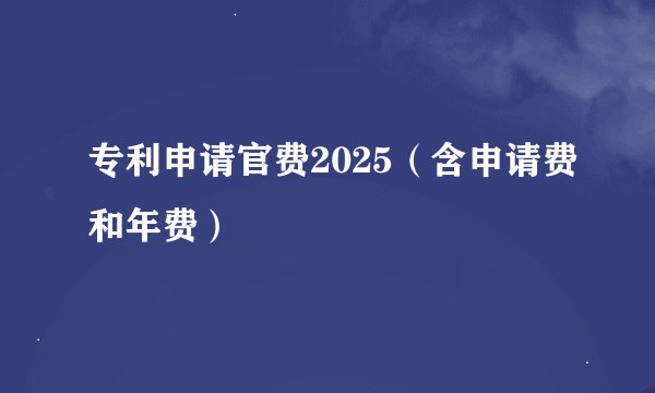专利申请官费2025（含申请费和年费）