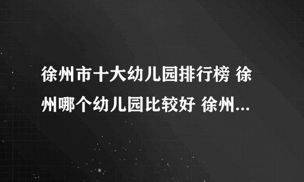 徐州市十大幼儿园排行榜 徐州哪个幼儿园比较好 徐州有名的幼儿园