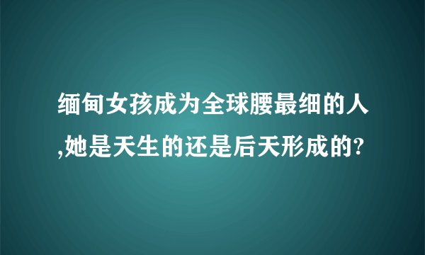 缅甸女孩成为全球腰最细的人,她是天生的还是后天形成的?