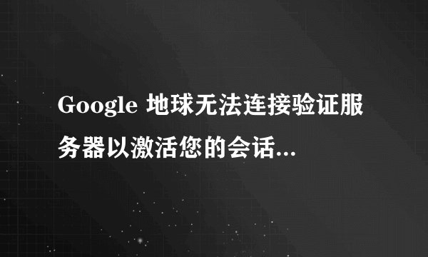 Google 地球无法连接验证服务器以激活您的会话。黑屏。