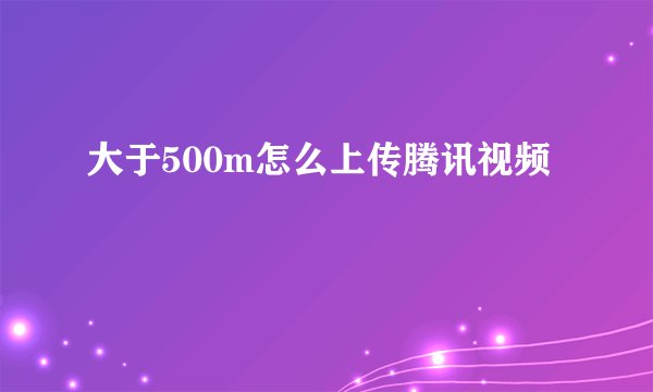 大于500m怎么上传腾讯视频