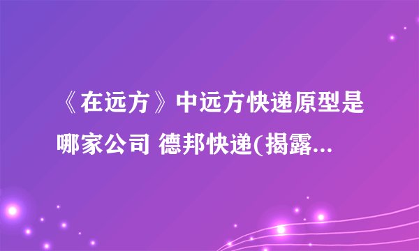 《在远方》中远方快递原型是哪家公司 德邦快递(揭露快递20年变化)
