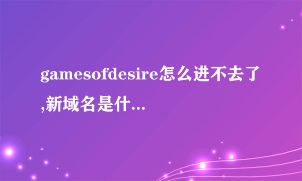 gamesofdesire怎么进不去了,新域名是什么？？？