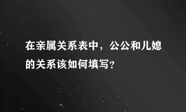 在亲属关系表中，公公和儿媳的关系该如何填写？