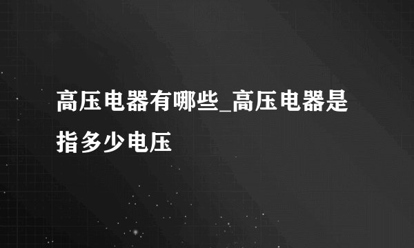 高压电器有哪些_高压电器是指多少电压