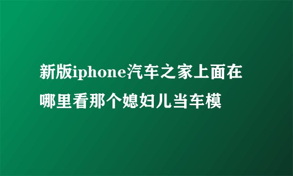 新版iphone汽车之家上面在哪里看那个媳妇儿当车模