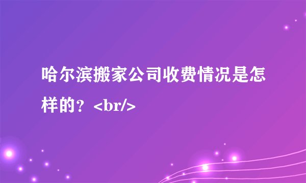 哈尔滨搬家公司收费情况是怎样的？<br/>