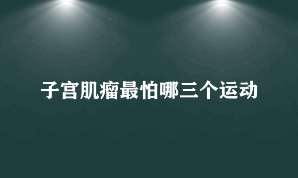 子宫肌瘤最怕哪三个运动