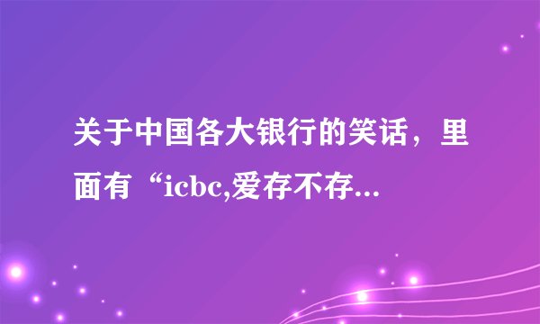 关于中国各大银行的笑话，里面有“icbc,爱存不存”，谢了！
