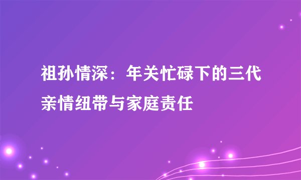 祖孙情深：年关忙碌下的三代亲情纽带与家庭责任