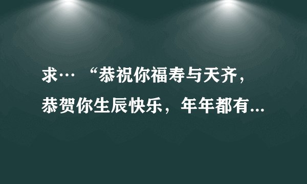 求… “恭祝你福寿与天齐，恭贺你生辰快乐，年年都有今朝，岁岁都有今日……”的歌词， 这是什么歌？