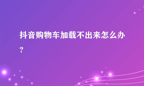 抖音购物车加载不出来怎么办？
