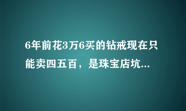 6年前花3万6买的钻戒现在只能卖四五百，是珠宝店坑人还是市场行情就这样？