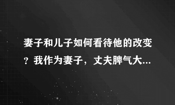 妻子和儿子如何看待他的改变？我作为妻子，丈夫脾气大变，孩子都说爸爸不一样了，真怕家庭破裂。