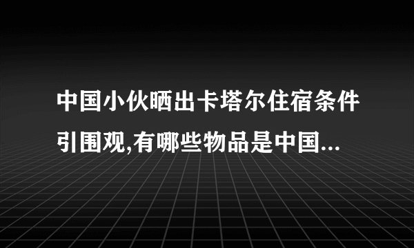 中国小伙晒出卡塔尔住宿条件引围观,有哪些物品是中国制造的?