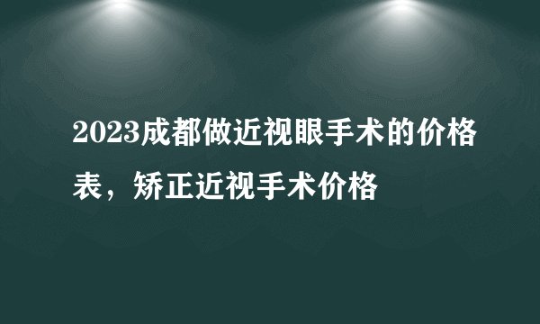 2023成都做近视眼手术的价格表，矫正近视手术价格
