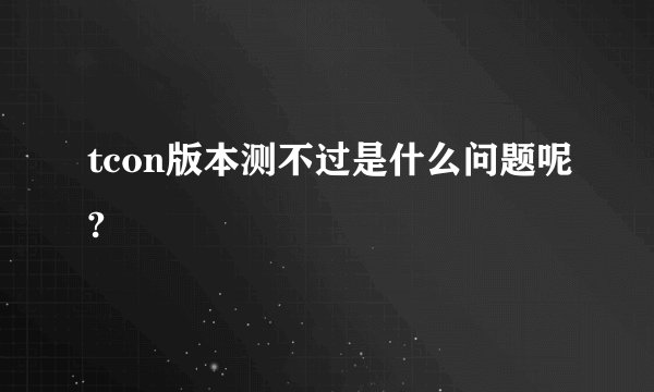 tcon版本测不过是什么问题呢?