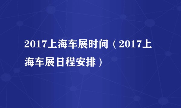 2017上海车展时间（2017上海车展日程安排）