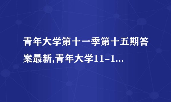 青年大学第十一季第十五期答案最新,青年大学11-15期最新答案揭晓