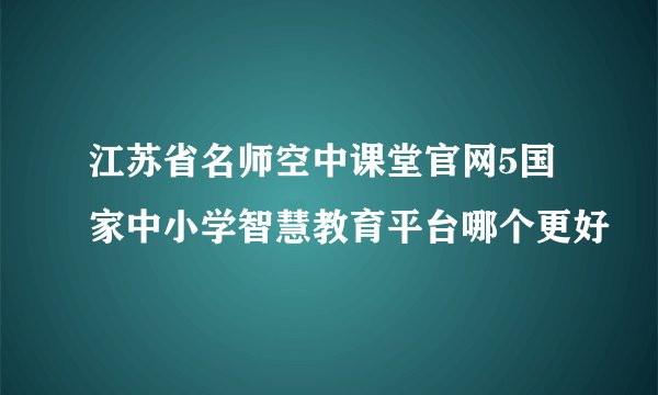 江苏省名师空中课堂官网5国家中小学智慧教育平台哪个更好