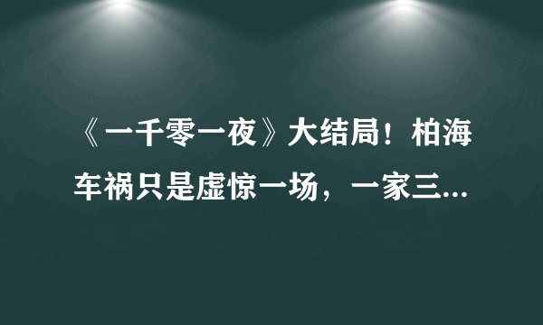 《一千零一夜》大结局!柏海车祸只是虚惊一场,一家三口幸福美满