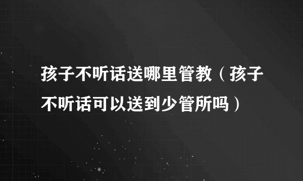 孩子不听话送哪里管教（孩子不听话可以送到少管所吗）