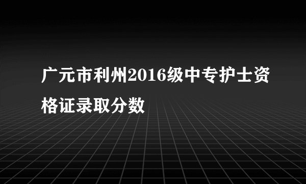 广元市利州2016级中专护士资格证录取分数