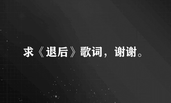 求《退后》歌词，谢谢。