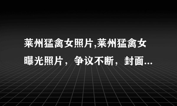 莱州猛禽女照片,莱州猛禽女曝光照片，争议不断，封面人物引争议！