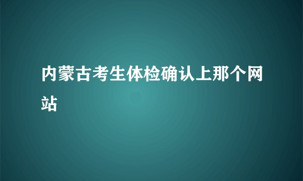 内蒙古考生体检确认上那个网站