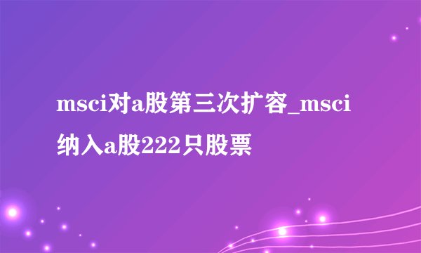 msci对a股第三次扩容_msci纳入a股222只股票