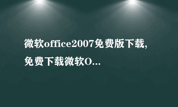 微软office2007免费版下载,免费下载微软Office2007完整版！