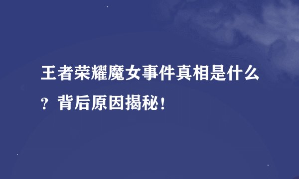 王者荣耀魔女事件真相是什么？背后原因揭秘！