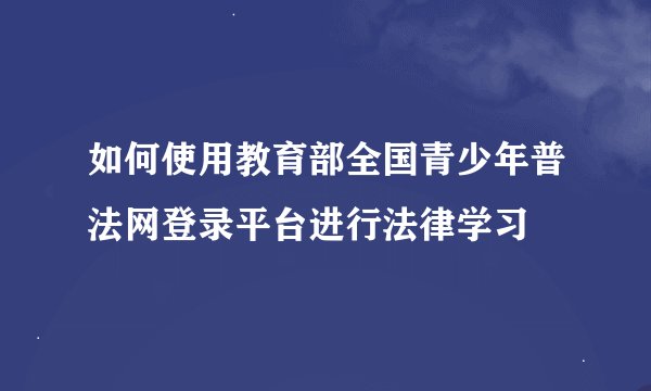 如何使用教育部全国青少年普法网登录平台进行法律学习