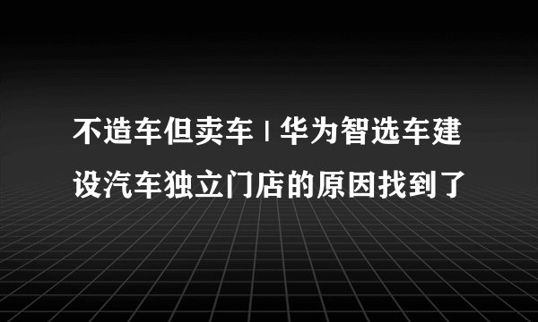 不造车但卖车 | 华为智选车建设汽车独立门店的原因找到了