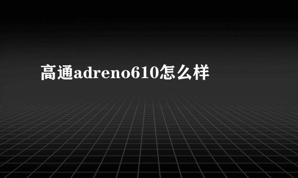 高通adreno610怎么样