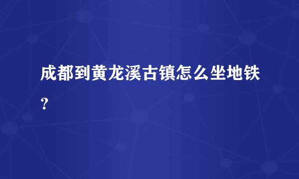 成都到黄龙溪古镇怎么坐地铁？